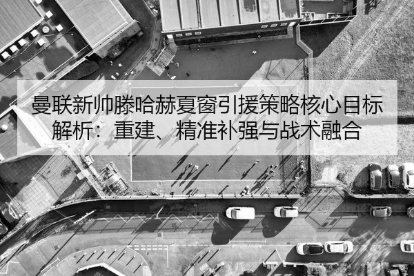 曼联新帅滕哈赫夏窗引援策略核心目标解析：重建、精准补强与战术融合